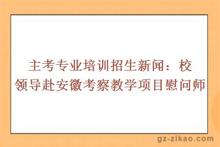 主考专业培训招生新闻：校领导赴安徽考察教学项目慰问师