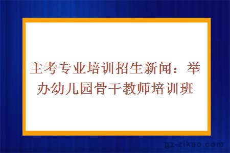 主考专业培训招生新闻：举办幼儿园骨干教师培训班