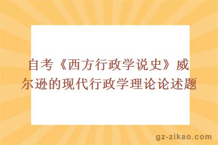 自考《西方行政学说史》威尔逊的现代行政学理论论述题