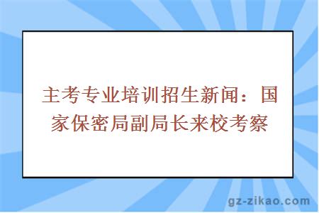 主考专业培训招生新闻：国家保密局副局长来校考察