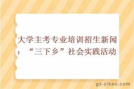 大学主考专业培训招生新闻：“三下乡”社会实践活动