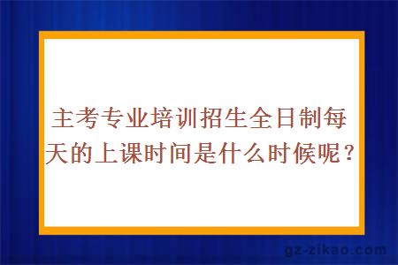 主考专业培训招生全日制每天的上课时间是什么时候呢？