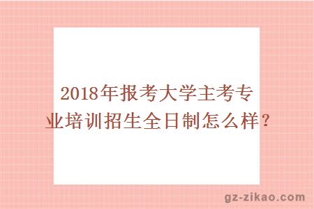 2018年报考大学主考专业培训招生全日制怎么样？