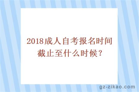 2018成人自考报名时间截止至什么时候？