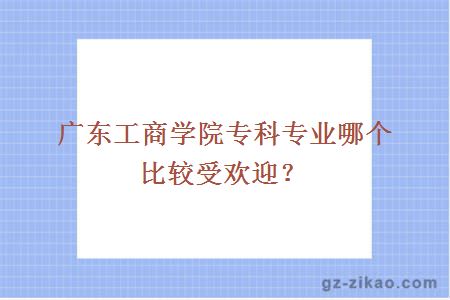 广东工商学院专科专业哪个比较受欢迎