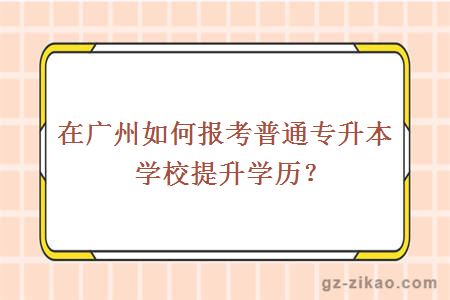 在广州如何报考普通专升本学校提升学历？