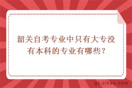 韶关自考专业中只有大专没有本科的专业有哪些？