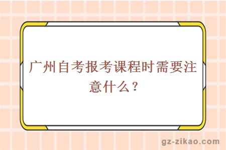 广州自考报考课程时需要注意什么？