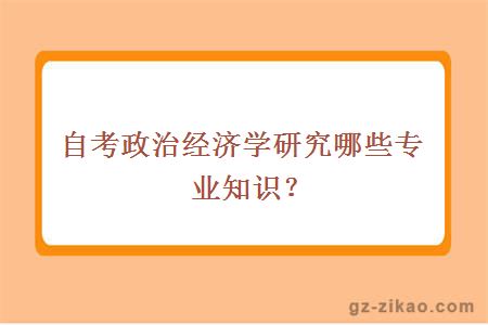 自考政治经济学研究哪些专业知识？