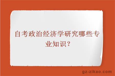 自考政治经济学研究哪些专业知识？