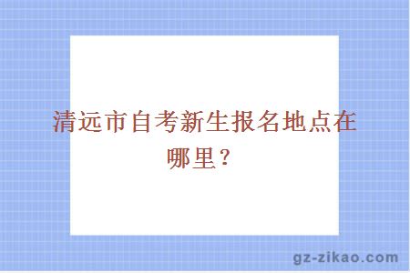 清远市自考新生报名地点在哪里？