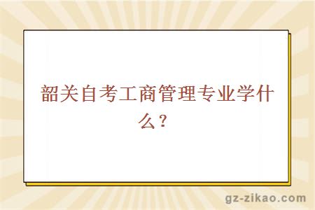 韶关自考工商管理专业学什么？