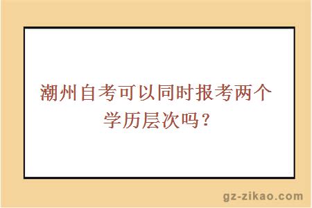 潮州自考可以同时报考两个学历层次吗？