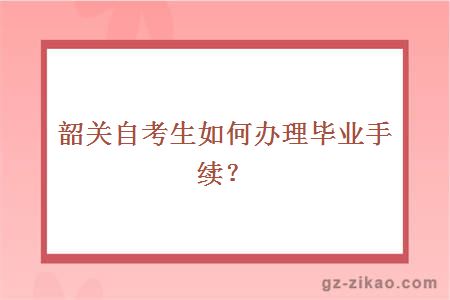 韶关自考生如何办理毕业手续？