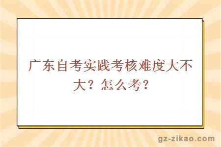 广东自考实践考核难度大不大？怎么考？