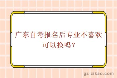 广东自考报名后专业不喜欢可以换吗？