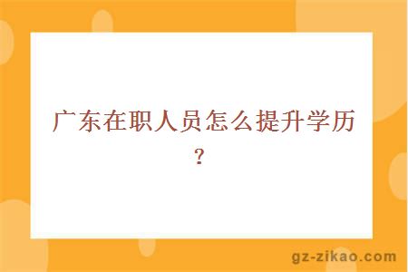 广东在职人员怎么提升学历？