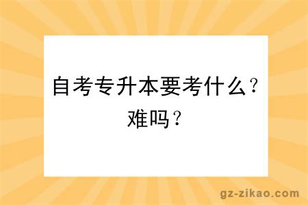 自考专升本要考什么？难吗？