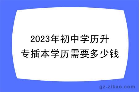 2023年初中学历升专插本学历需要多少钱？有用吗？