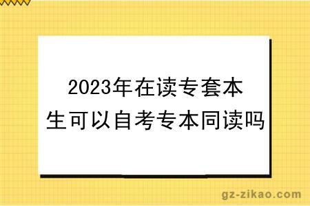 2023年在读专套本生可以自考专本同读吗？