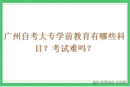 广州自考大专学前教育有哪些科目？考试难吗？