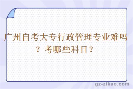 广州自考大专行政管理专业难吗？考哪些科目？