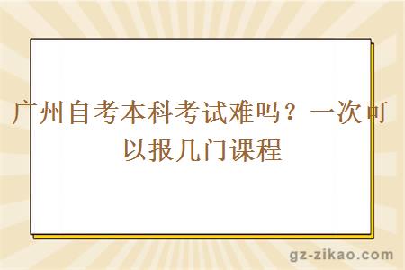 广州自考本科考试难吗？一次可以报几门课程